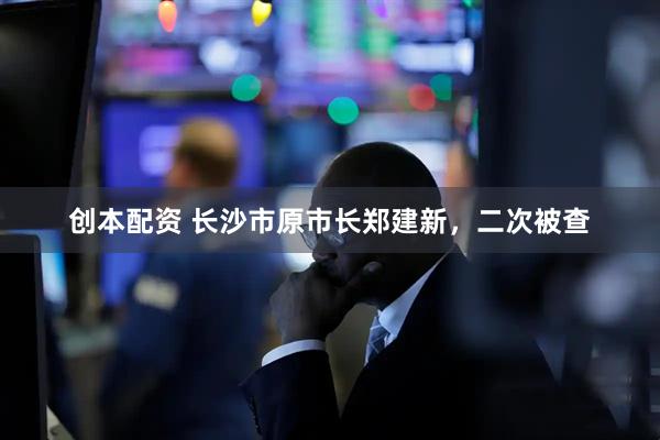 创本配资 长沙市原市长郑建新，二次被查