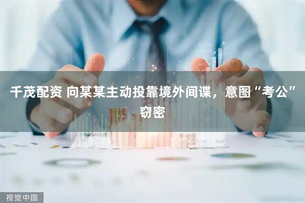 千茂配资 向某某主动投靠境外间谍，意图“考公”窃密