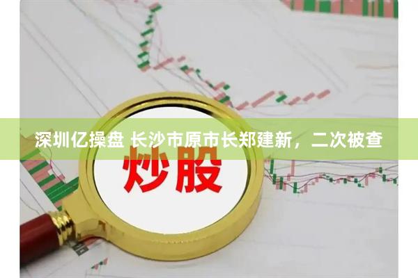 深圳亿操盘 长沙市原市长郑建新，二次被查
