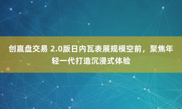 创赢盘交易 2.0版日内瓦表展规模空前，聚焦年轻一代打造沉浸式体验