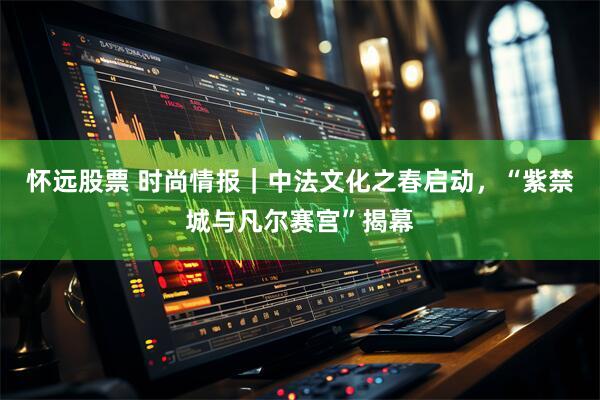 怀远股票 时尚情报｜中法文化之春启动，“紫禁城与凡尔赛宫”揭幕