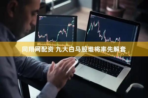 同翔网配资 九大白马股谁将率先解套