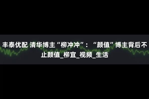 丰泰优配 清华博主“柳冲冲”：“颜值”博主背后不止颜值_柳宜_视频_生活