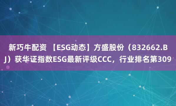 新巧牛配资 【ESG动态】方盛股份（832662.BJ）获华证指数ESG最新评级CCC，行业排名第309