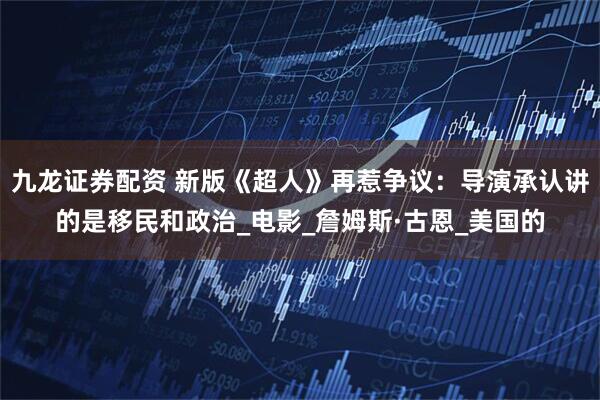 九龙证券配资 新版《超人》再惹争议：导演承认讲的是移民和政治_电影_詹姆斯·古恩_美国的