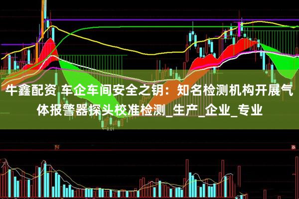 牛鑫配资 车企车间安全之钥：知名检测机构开展气体报警器探头校准检测_生产_企业_专业