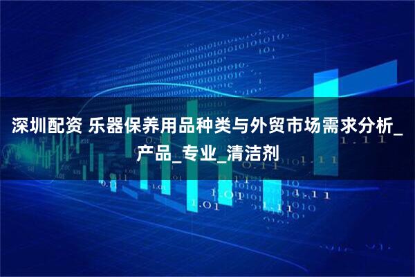 深圳配资 乐器保养用品种类与外贸市场需求分析_产品_专业_清洁剂