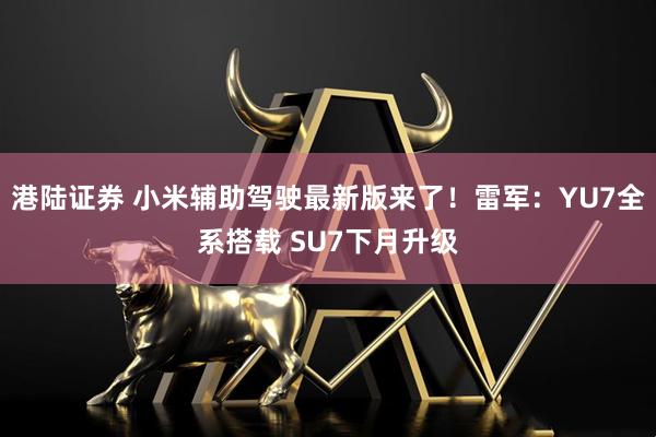 港陆证券 小米辅助驾驶最新版来了！雷军：YU7全系搭载 SU7下月升级