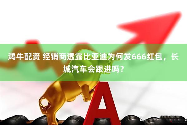 鸿牛配资 经销商透露比亚迪为何发666红包，长城汽车会跟进吗？