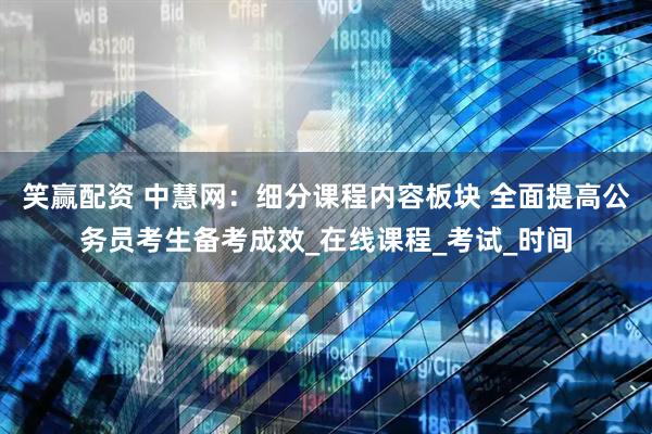 笑赢配资 中慧网：细分课程内容板块 全面提高公务员考生备考成效_在线课程_考试_时间