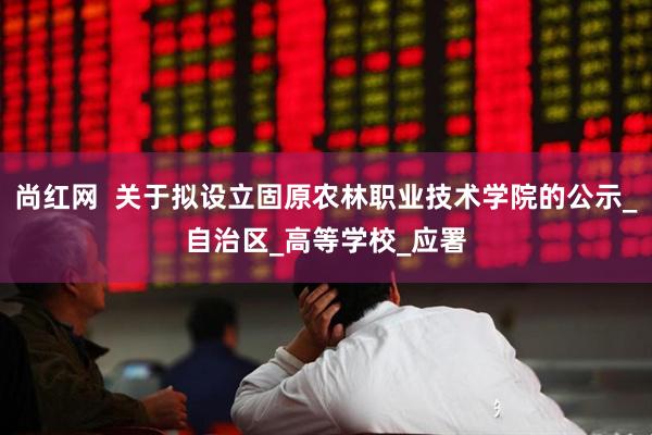 尚红网  关于拟设立固原农林职业技术学院的公示_自治区_高等学校_应署