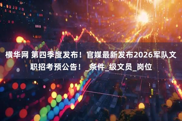 横华网 第四季度发布！官媒最新发布2026军队文职招考预公告！_条件_级文员_岗位