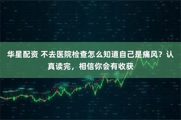 华星配资 不去医院检查怎么知道自己是痛风？认真读完，相信你会有收获
