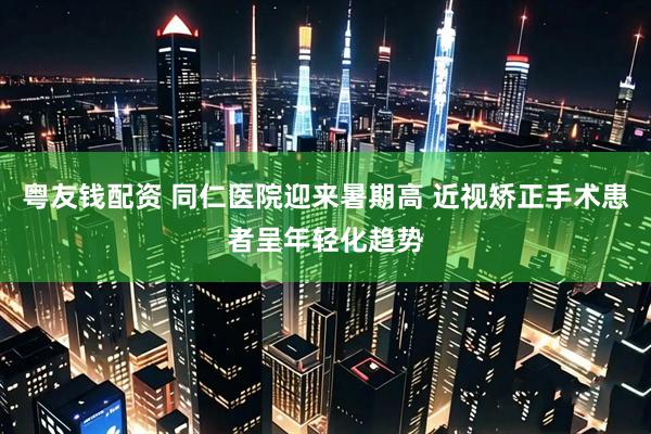 粤友钱配资 同仁医院迎来暑期高 近视矫正手术患者呈年轻化趋势