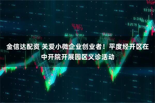 金信达配资 关爱小微企业创业者!平度经开区在中开院开展园区义诊活动
