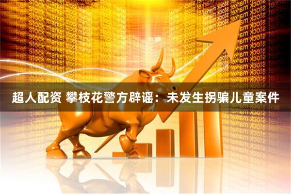 超人配资 攀枝花警方辟谣：未发生拐骗儿童案件