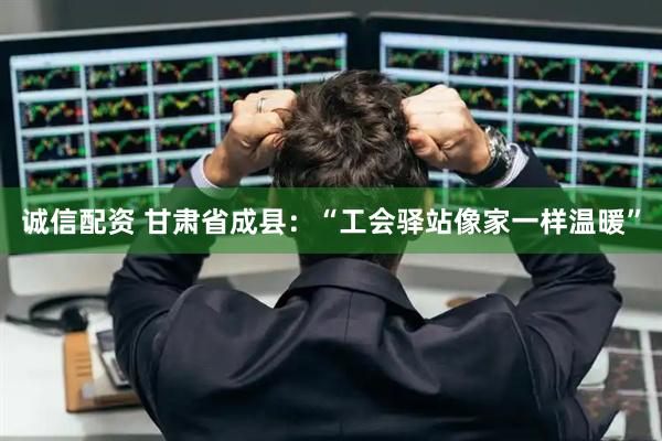 诚信配资 甘肃省成县：“工会驿站像家一样温暖”