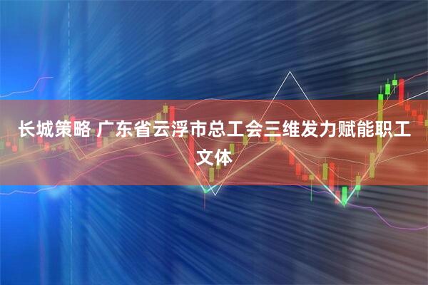 长城策略 广东省云浮市总工会三维发力赋能职工文体