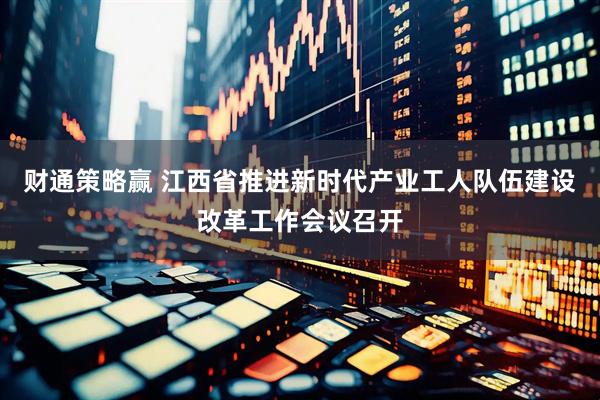 财通策略赢 江西省推进新时代产业工人队伍建设改革工作会议召开