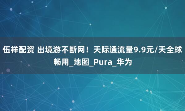 伍祥配资 出境游不断网！天际通流量9.9元/天全球畅用_地图_Pura_华为