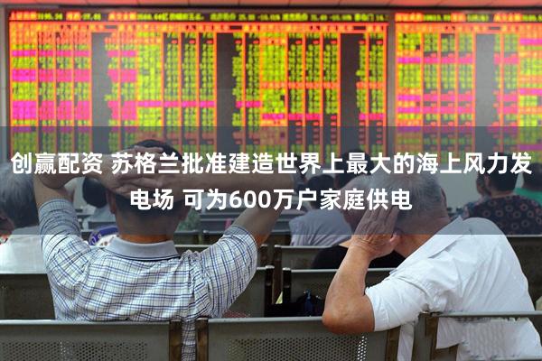 创赢配资 苏格兰批准建造世界上最大的海上风力发电场 可为600万户家庭供电