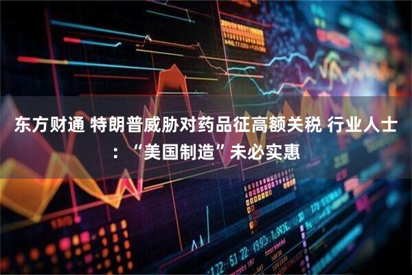 东方财通 特朗普威胁对药品征高额关税 行业人士：“美国制造”未必实惠