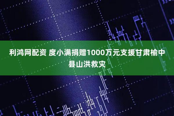利鸿网配资 度小满捐赠1000万元支援甘肃榆中县山洪救灾