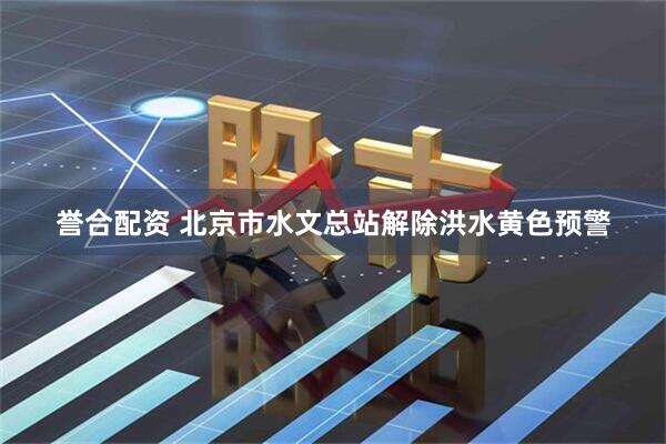 誉合配资 北京市水文总站解除洪水黄色预警