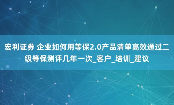 宏利证券 企业如何用等保2.0产品清单高效通过二级等保测评几年一次_客户_培训_建议