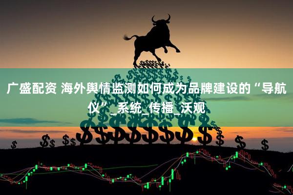 广盛配资 海外舆情监测如何成为品牌建设的“导航仪”_系统_传播_沃观