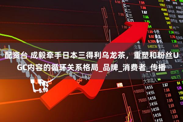 配资台 成毅牵手日本三得利乌龙茶，重塑和粉丝UGC内容的循环关系格局_品牌_消费者_传播