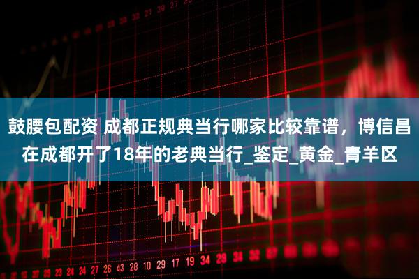 鼓腰包配资 成都正规典当行哪家比较靠谱，博信昌在成都开了18年的老典当行_鉴定_黄金_青羊区