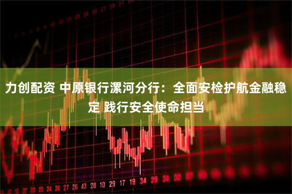 力创配资 中原银行漯河分行：全面安检护航金融稳定 践行安全使命担当