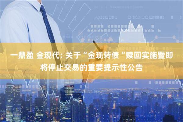 一鼎盈 金现代: 关于“金现转债“赎回实施暨即将停止交易的重要提示性公告