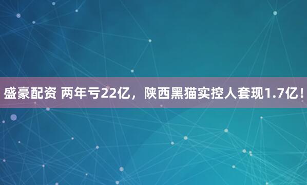 盛豪配资 两年亏22亿，陕西黑猫实控人套现1.7亿！