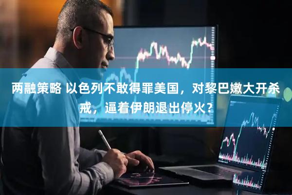 两融策略 以色列不敢得罪美国，对黎巴嫩大开杀戒，逼着伊朗退出停火？