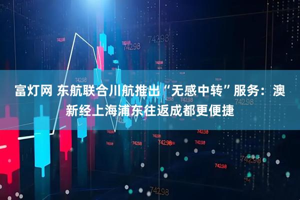 富灯网 东航联合川航推出“无感中转”服务：澳新经上海浦东往返成都更便捷