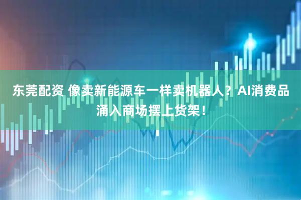东莞配资 像卖新能源车一样卖机器人？AI消费品涌入商场摆上货架！