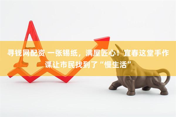 寻钱网配资 一张锡纸，满屋匠心！宜春这堂手作课让市民找到了“慢生活”