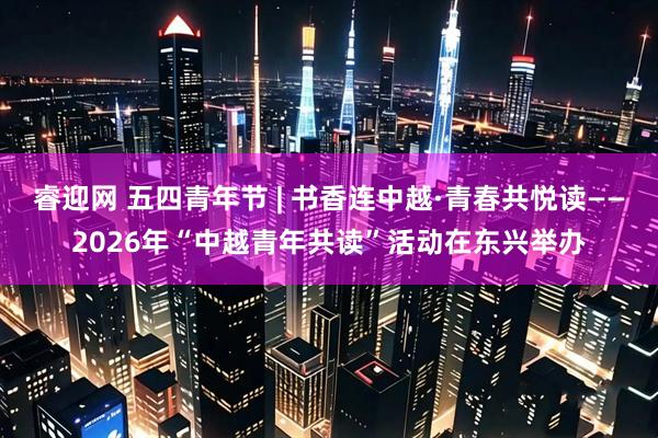 睿迎网 五四青年节 | 书香连中越·青春共悦读——2026年“中越青年共读”活动在东兴举办