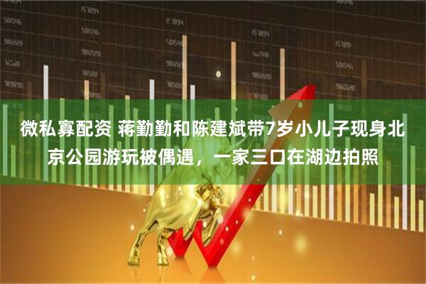 微私寡配资 蒋勤勤和陈建斌带7岁小儿子现身北京公园游玩被偶遇，一家三口在湖边拍照